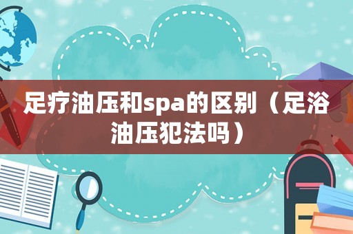 足療油壓和spa的區(qū)別（足浴油壓犯法嗎）