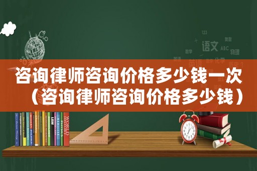 咨詢律師咨詢價(jià)格多少錢一次（咨詢律師咨詢價(jià)格多少錢）