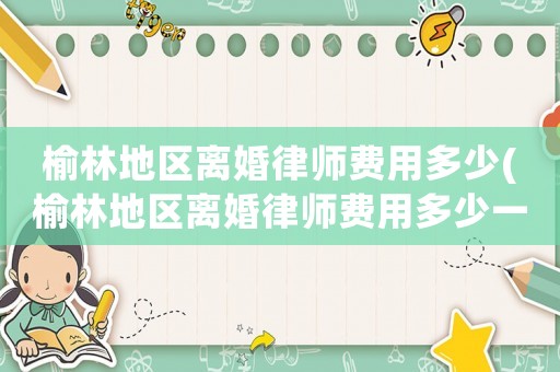 榆林地區(qū)離婚律師費(fèi)用多少(榆林地區(qū)離婚律師費(fèi)用多少一個(gè)月)