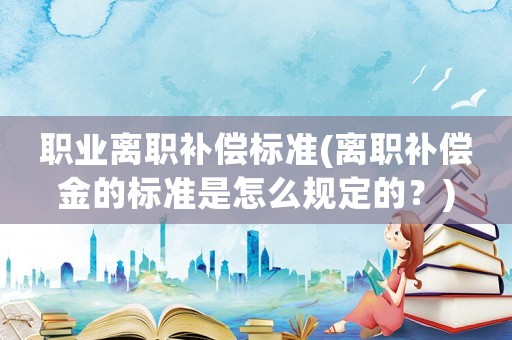 職業(yè)離職補(bǔ)償標(biāo)準(zhǔn)(離職補(bǔ)償金的標(biāo)準(zhǔn)是怎么規(guī)定的？)