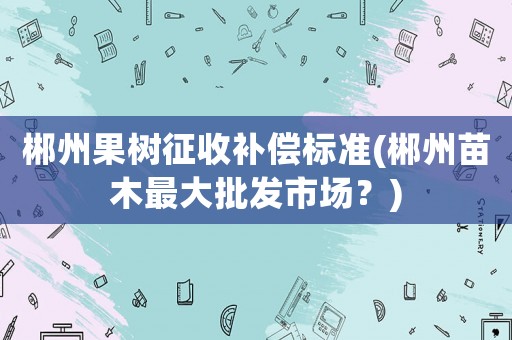 郴州果樹征收補償標準(郴州苗木最大批發(fā)市場？)