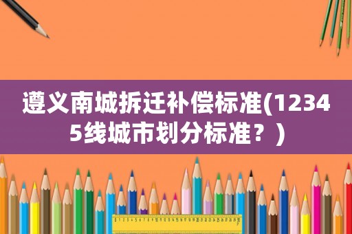 遵義南城拆遷補(bǔ)償標(biāo)準(zhǔn)(12345線城市劃分標(biāo)準(zhǔn)？)