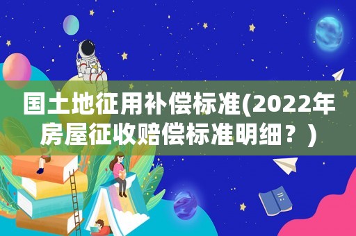 國(guó)土地征用補(bǔ)償標(biāo)準(zhǔn)(2022年房屋征收賠償標(biāo)準(zhǔn)明細(xì)？)