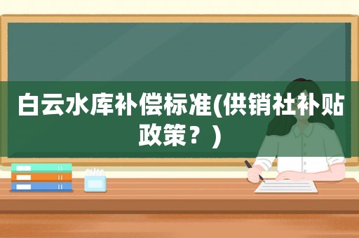 白云水庫補(bǔ)償標(biāo)準(zhǔn)(供銷社補(bǔ)貼政策？)