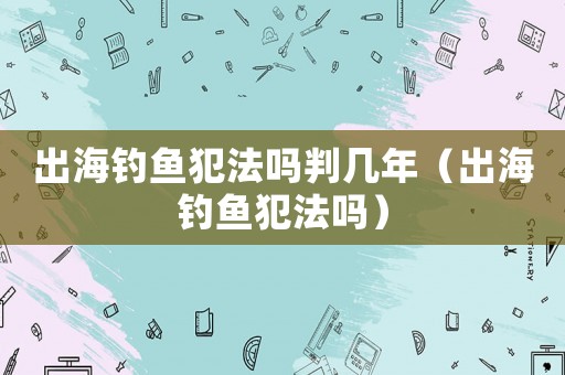 出海釣魚(yú)犯法嗎判幾年（出海釣魚(yú)犯法嗎）