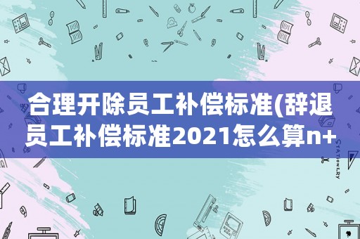 合理開(kāi)除員工補(bǔ)償標(biāo)準(zhǔn)(辭退員工補(bǔ)償標(biāo)準(zhǔn)2021怎么算n+1？)