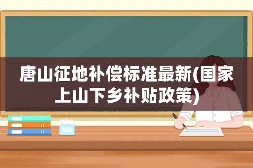 唐山征地補償標準最新(國家上山下鄉(xiāng)補貼政策)