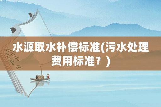 水源取水補償標(biāo)準(zhǔn)(污水處理費用標(biāo)準(zhǔn)？)