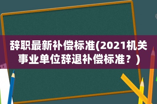 辭職最新補償標(biāo)準(zhǔn)(2021機關(guān)事業(yè)單位辭退補償標(biāo)準(zhǔn)？)