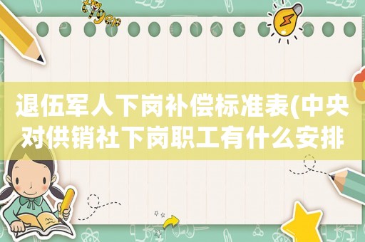 退伍軍人下崗補(bǔ)償標(biāo)準(zhǔn)表(中央對(duì)供銷社下崗職工有什么安排？)