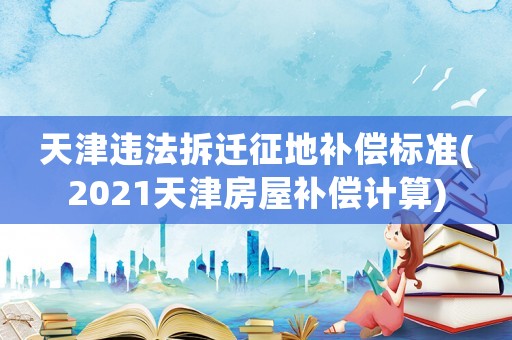 天津違法拆遷征地補償標準(2021天津房屋補償計算)
