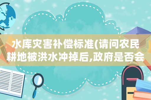 水庫災(zāi)害補償標準(請問農(nóng)民耕地被洪水沖掉后,政府是否會對農(nóng)民進行補償？)
