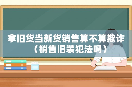 拿舊貨當(dāng)新貨銷售算不算欺詐（銷售舊裝犯法嗎）