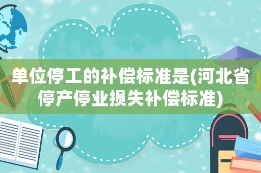 單位停工的補償標準是(河北省停產停業(yè)損失補償標準)