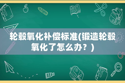 輪轂氧化補(bǔ)償標(biāo)準(zhǔn)(鍛造輪轂氧化了怎么辦？)