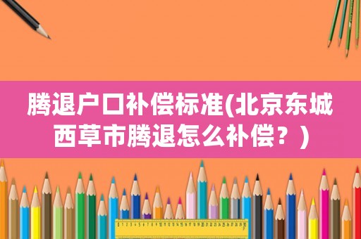 騰退戶口補(bǔ)償標(biāo)準(zhǔn)(北京東城西草市騰退怎么補(bǔ)償？)