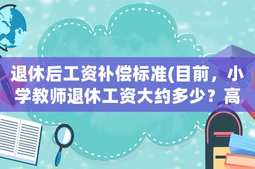 退休后工資補(bǔ)償標(biāo)準(zhǔn)(目前，小學(xué)教師退休工資大約多少？高級(jí)職稱(chēng)和一級(jí)差別大嗎？)