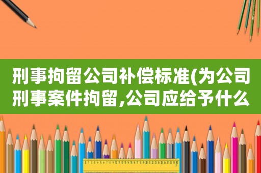 刑事拘留公司補償標(biāo)準(zhǔn)(為公司刑事案件拘留,公司應(yīng)給予什么賠償)