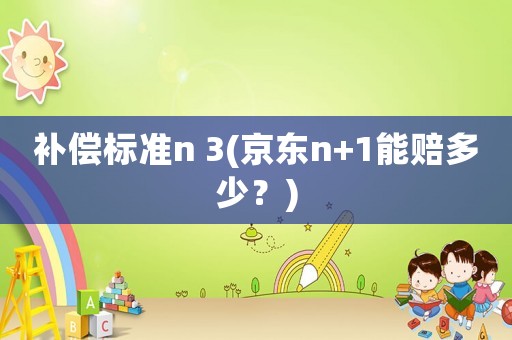 補(bǔ)償標(biāo)準(zhǔn)n 3(京東n+1能賠多少？)