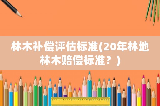 林木補(bǔ)償評估標(biāo)準(zhǔn)(20年林地林木賠償標(biāo)準(zhǔn)？)
