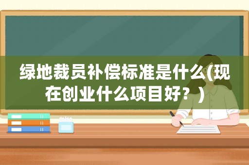 綠地裁員補償標(biāo)準(zhǔn)是什么(現(xiàn)在創(chuàng)業(yè)什么項目好？)