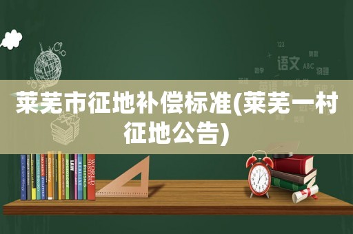 萊蕪市征地補償標準(萊蕪一村征地公告)