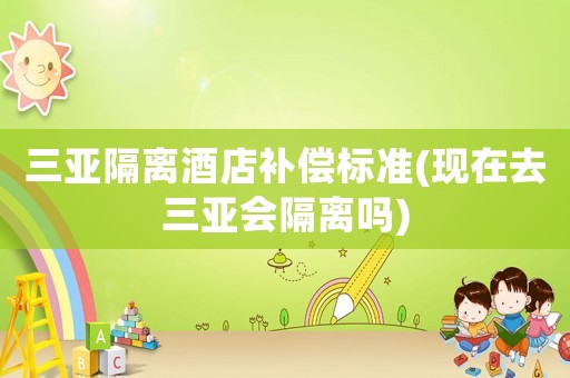 三亞隔離酒店補(bǔ)償標(biāo)準(zhǔn)(現(xiàn)在去三亞會(huì)隔離嗎)