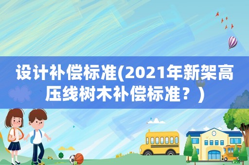 設(shè)計補(bǔ)償標(biāo)準(zhǔn)(2021年新架高壓線樹木補(bǔ)償標(biāo)準(zhǔn)？)
