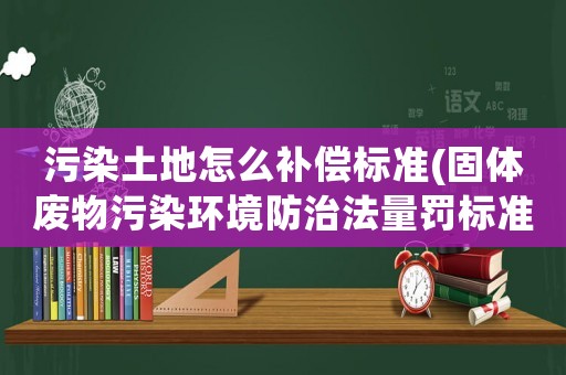 污染土地怎么補(bǔ)償標(biāo)準(zhǔn)(固體廢物污染環(huán)境防治法量罰標(biāo)準(zhǔn)？)