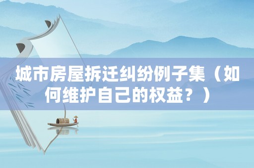 城市房屋拆遷糾紛例子集（如何維護(hù)自己的權(quán)益？）