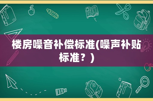 樓房噪音補(bǔ)償標(biāo)準(zhǔn)(噪聲補(bǔ)貼標(biāo)準(zhǔn)？)