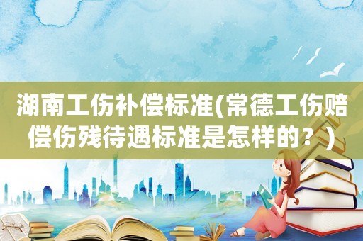 湖南工傷補(bǔ)償標(biāo)準(zhǔn)(常德工傷賠償傷殘待遇標(biāo)準(zhǔn)是怎樣的？)
