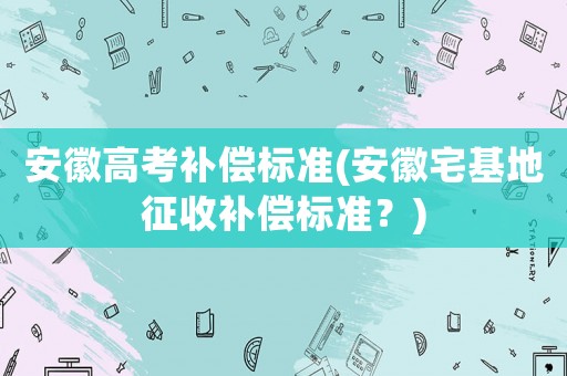 安徽高考補(bǔ)償標(biāo)準(zhǔn)(安徽宅基地征收補(bǔ)償標(biāo)準(zhǔn)？)