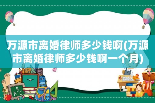 萬源市離婚律師多少錢啊(萬源市離婚律師多少錢啊一個(gè)月)