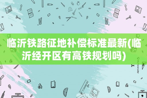 臨沂鐵路征地補(bǔ)償標(biāo)準(zhǔn)最新(臨沂經(jīng)開區(qū)有高鐵規(guī)劃嗎)