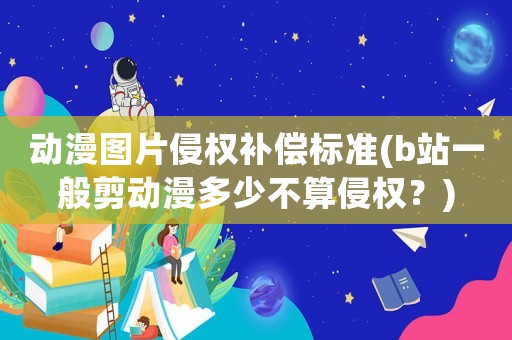 動漫圖片侵權(quán)補償標準(b站一般剪動漫多少不算侵權(quán)？)