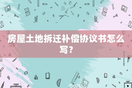 房屋土地拆遷補(bǔ)償協(xié)議書怎么寫？