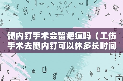 髓內(nèi)釘手術(shù)會留疤痕嗎（工傷手術(shù)去髓內(nèi)釘可以休多長時間）