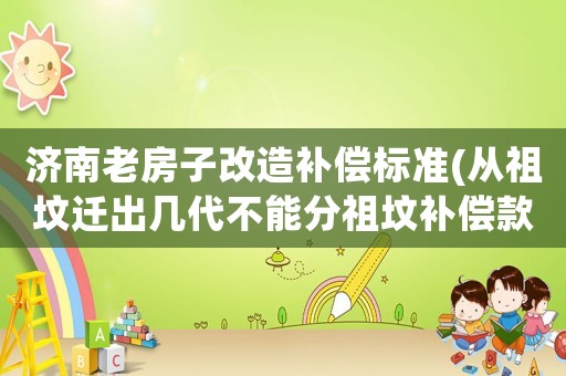 濟(jì)南老房子改造補(bǔ)償標(biāo)準(zhǔn)(從祖墳遷出幾代不能分祖墳補(bǔ)償款)
