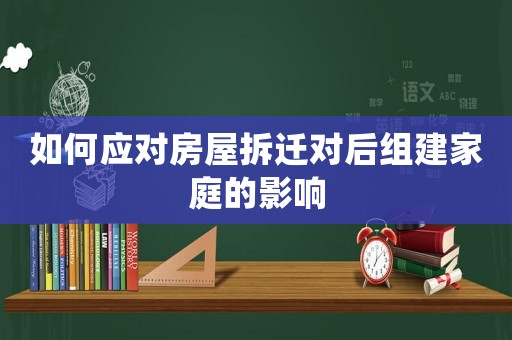 如何應(yīng)對(duì)房屋拆遷對(duì)后組建家庭的影響