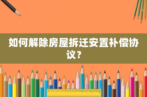 如何解除房屋拆遷安置補償協(xié)議？