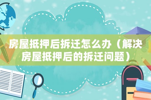 房屋抵押后拆遷怎么辦（解決房屋抵押后的拆遷問題）
