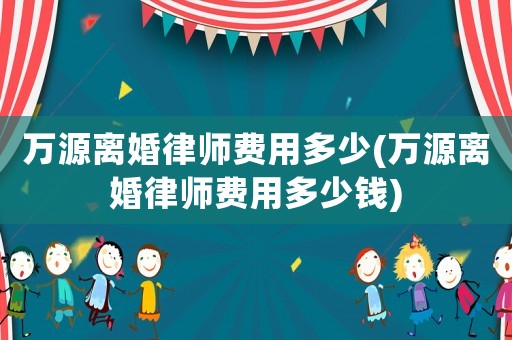 萬源離婚律師費用多少(萬源離婚律師費用多少錢)