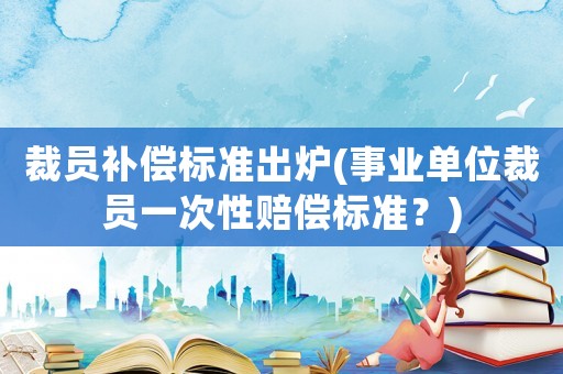 裁員補償標準出爐(事業(yè)單位裁員一次性賠償標準？)