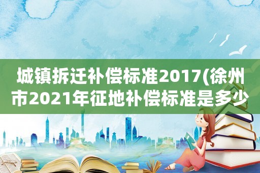 城鎮(zhèn)拆遷補(bǔ)償標(biāo)準(zhǔn)2017(徐州市2021年征地補(bǔ)償標(biāo)準(zhǔn)是多少？)