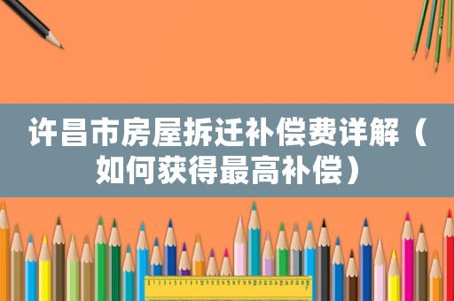 許昌市房屋拆遷補(bǔ)償費(fèi)詳解（如何獲得最高補(bǔ)償）