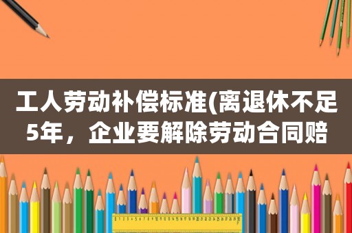工人勞動補償標準(離退休不足5年，企業(yè)要解除勞動合同賠償多少)