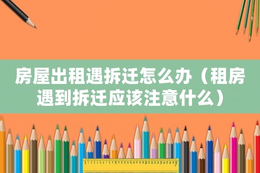房屋出租遇拆遷怎么辦（租房遇到拆遷應(yīng)該注意什么）