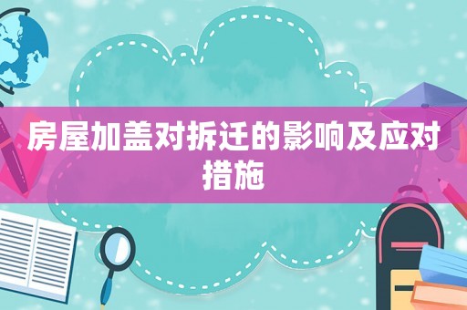房屋加蓋對拆遷的影響及應對措施