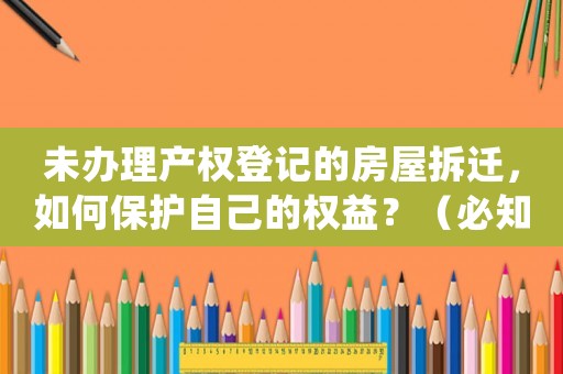 未辦理產(chǎn)權(quán)登記的房屋拆遷，如何保護(hù)自己的權(quán)益？（必知必會(huì)的防范措施）